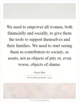 We need to empower all women, both financially and socially, to give them the tools to support themselves and their families. We need to start seeing them as contributors to society, as assets, not as objects of pity or, even worse, objects of shame Picture Quote #1