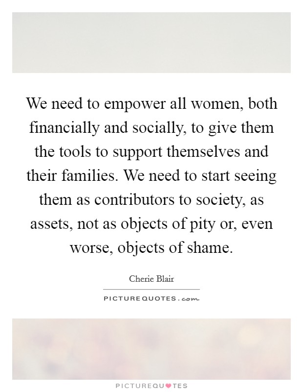 We need to empower all women, both financially and socially, to give them the tools to support themselves and their families. We need to start seeing them as contributors to society, as assets, not as objects of pity or, even worse, objects of shame. Picture Quote #1