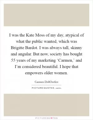 I was the Kate Moss of my day, atypical of what the public wanted, which was Brigitte Bardot. I was always tall, skinny and angular. But now, society has bought 55 years of my marketing ‘Carmen,’ and I’m considered beautiful. I hope that empowers older women Picture Quote #1