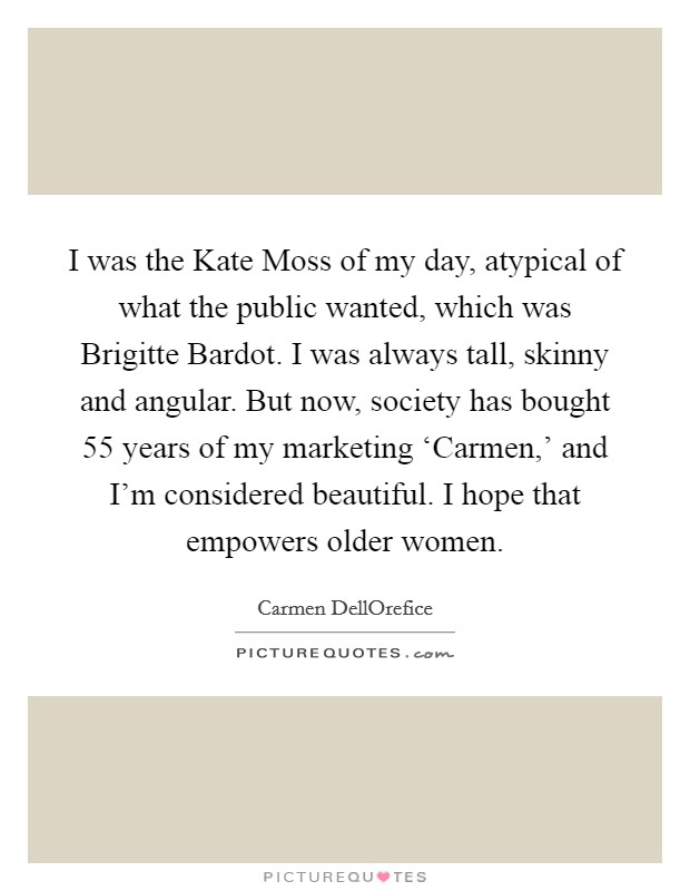 I was the Kate Moss of my day, atypical of what the public wanted, which was Brigitte Bardot. I was always tall, skinny and angular. But now, society has bought 55 years of my marketing ‘Carmen,' and I'm considered beautiful. I hope that empowers older women. Picture Quote #1