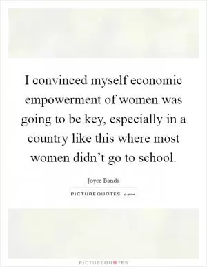 I convinced myself economic empowerment of women was going to be key, especially in a country like this where most women didn’t go to school Picture Quote #1