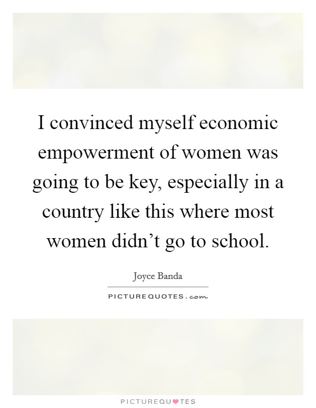 I convinced myself economic empowerment of women was going to be key, especially in a country like this where most women didn't go to school. Picture Quote #1