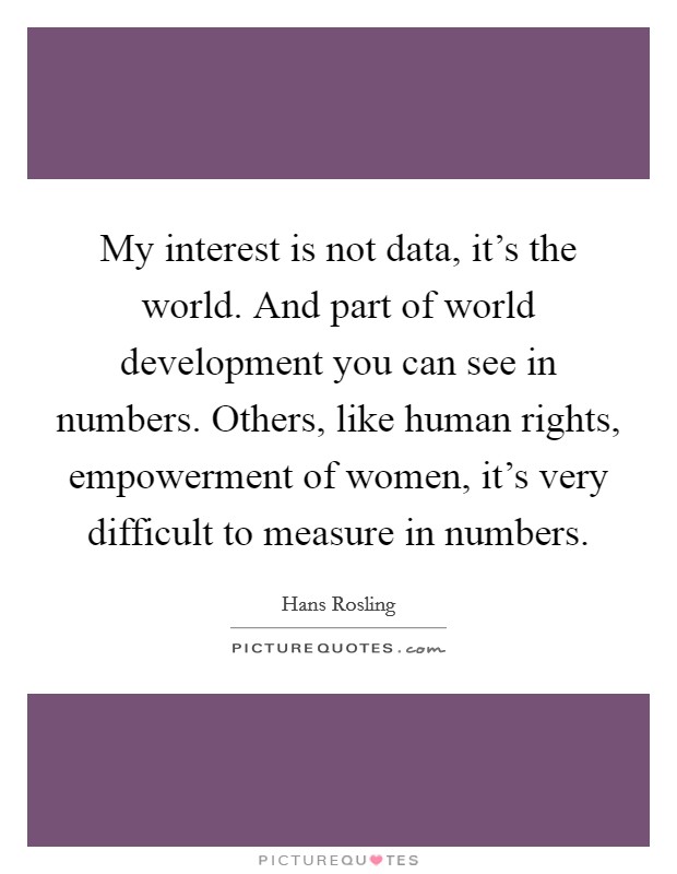 My interest is not data, it's the world. And part of world development you can see in numbers. Others, like human rights, empowerment of women, it's very difficult to measure in numbers. Picture Quote #1