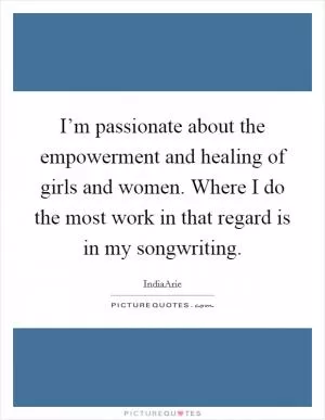 I’m passionate about the empowerment and healing of girls and women. Where I do the most work in that regard is in my songwriting Picture Quote #1