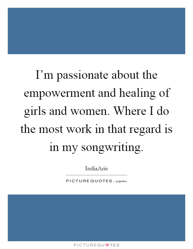 I'm passionate about the empowerment and healing of girls and women. Where I do the most work in that regard is in my songwriting. Picture Quote #1