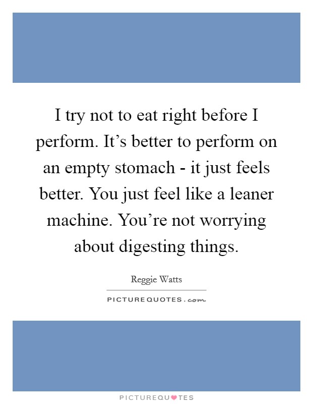 I try not to eat right before I perform. It's better to perform on an empty stomach - it just feels better. You just feel like a leaner machine. You're not worrying about digesting things. Picture Quote #1