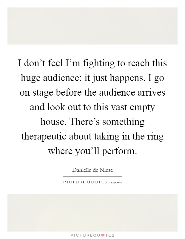 I don't feel I'm fighting to reach this huge audience; it just happens. I go on stage before the audience arrives and look out to this vast empty house. There's something therapeutic about taking in the ring where you'll perform. Picture Quote #1