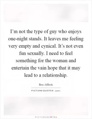 I’m not the type of guy who enjoys one-night stands. It leaves me feeling very empty and cynical. It’s not even fun sexually. I need to feel something for the woman and entertain the vain hope that it may lead to a relationship Picture Quote #1