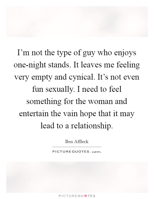 I'm not the type of guy who enjoys one-night stands. It leaves me feeling very empty and cynical. It's not even fun sexually. I need to feel something for the woman and entertain the vain hope that it may lead to a relationship. Picture Quote #1