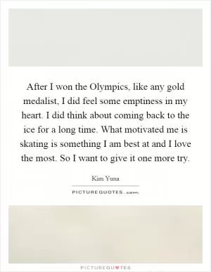 After I won the Olympics, like any gold medalist, I did feel some emptiness in my heart. I did think about coming back to the ice for a long time. What motivated me is skating is something I am best at and I love the most. So I want to give it one more try Picture Quote #1