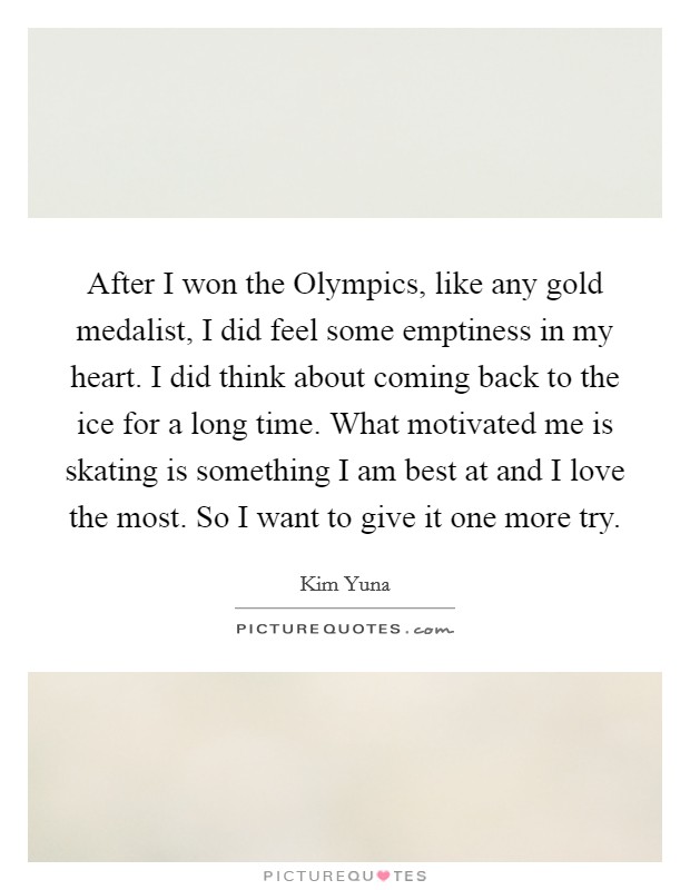 After I won the Olympics, like any gold medalist, I did feel some emptiness in my heart. I did think about coming back to the ice for a long time. What motivated me is skating is something I am best at and I love the most. So I want to give it one more try. Picture Quote #1