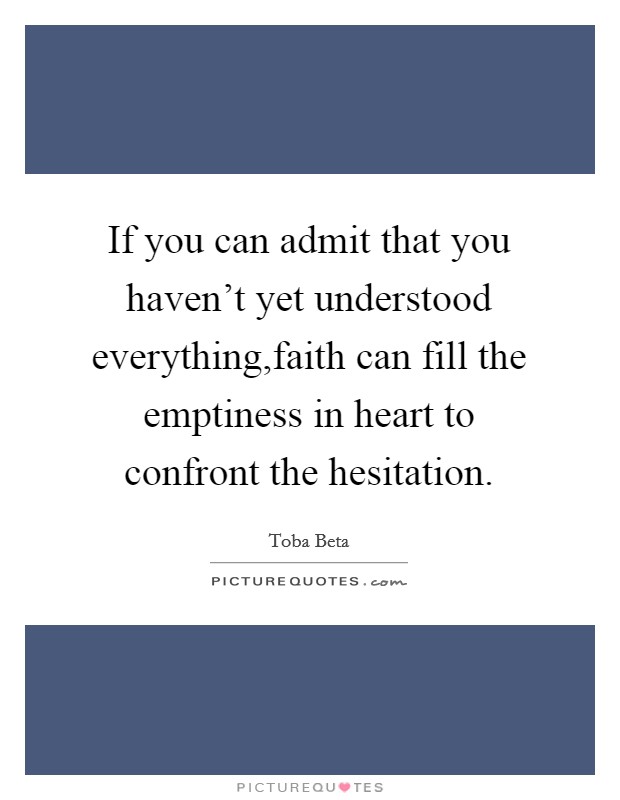 If you can admit that you haven't yet understood everything,faith can fill the emptiness in heart to confront the hesitation. Picture Quote #1