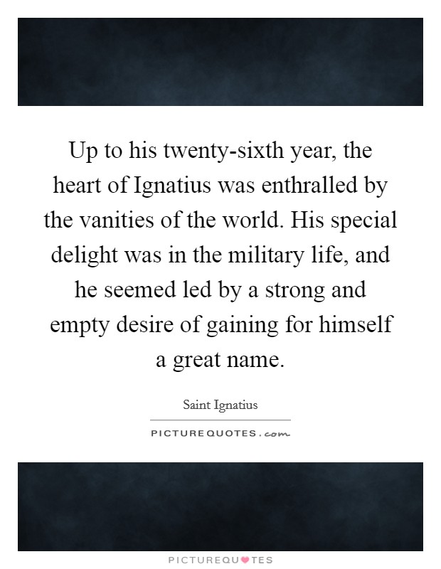 Up to his twenty-sixth year, the heart of Ignatius was enthralled by the vanities of the world. His special delight was in the military life, and he seemed led by a strong and empty desire of gaining for himself a great name. Picture Quote #1