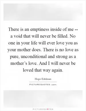 There is an emptiness inside of me -- a void that will never be filled. No one in your life will ever love you as your mother does. There is no love as pure, unconditional and strong as a mother’s love. And I will never be loved that way again Picture Quote #1
