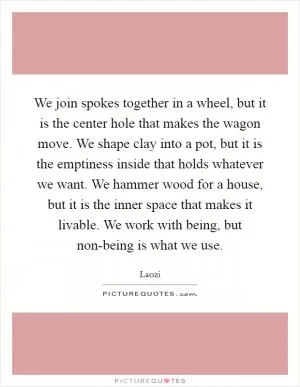 We join spokes together in a wheel, but it is the center hole that makes the wagon move. We shape clay into a pot, but it is the emptiness inside that holds whatever we want. We hammer wood for a house, but it is the inner space that makes it livable. We work with being, but non-being is what we use Picture Quote #1