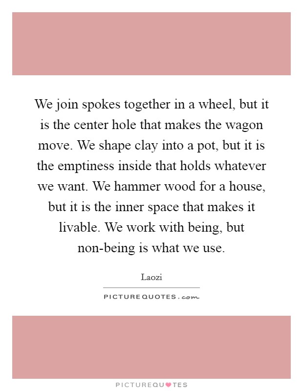 We join spokes together in a wheel, but it is the center hole that makes the wagon move. We shape clay into a pot, but it is the emptiness inside that holds whatever we want. We hammer wood for a house, but it is the inner space that makes it livable. We work with being, but non-being is what we use. Picture Quote #1