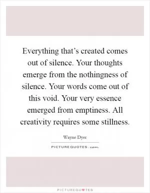 Everything that’s created comes out of silence. Your thoughts emerge from the nothingness of silence. Your words come out of this void. Your very essence emerged from emptiness. All creativity requires some stillness Picture Quote #1
