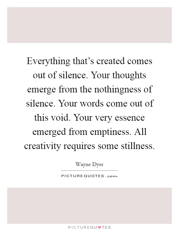 Everything that's created comes out of silence. Your thoughts emerge from the nothingness of silence. Your words come out of this void. Your very essence emerged from emptiness. All creativity requires some stillness. Picture Quote #1
