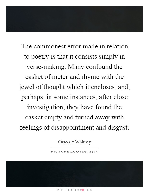 The commonest error made in relation to poetry is that it consists simply in verse-making. Many confound the casket of meter and rhyme with the jewel of thought which it encloses, and, perhaps, in some instances, after close investigation, they have found the casket empty and turned away with feelings of disappointment and disgust. Picture Quote #1