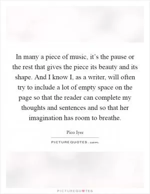 In many a piece of music, it’s the pause or the rest that gives the piece its beauty and its shape. And I know I, as a writer, will often try to include a lot of empty space on the page so that the reader can complete my thoughts and sentences and so that her imagination has room to breathe Picture Quote #1