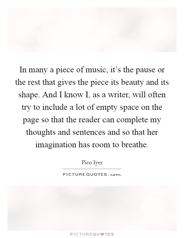 In many a piece of music, it's the pause or the rest that gives the piece its beauty and its shape. And I know I, as a writer, will often try to include a lot of empty space on the page so that the reader can complete my thoughts and sentences and so that her imagination has room to breathe. Picture Quote #1
