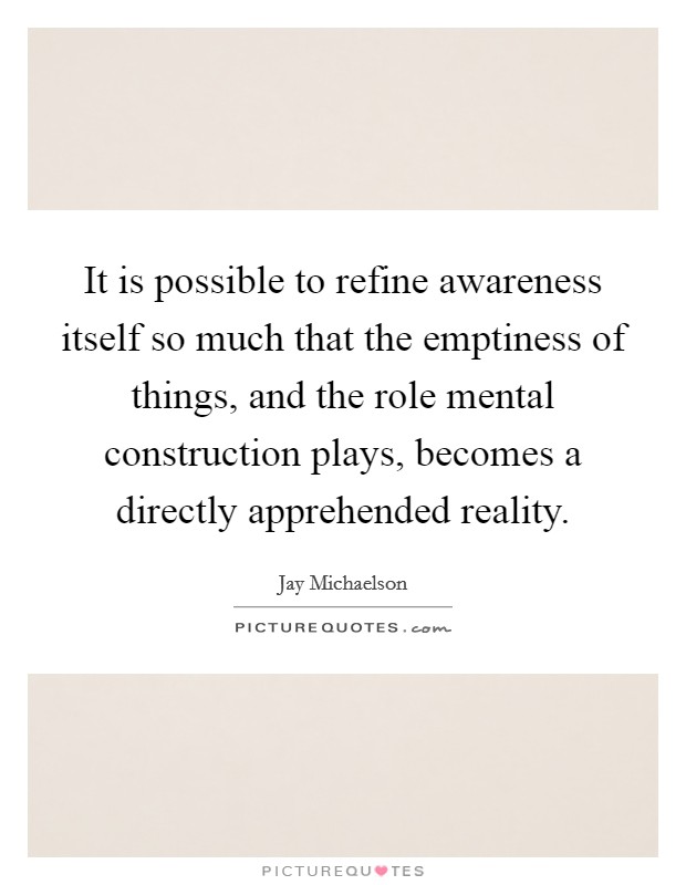 It is possible to refine awareness itself so much that the emptiness of things, and the role mental construction plays, becomes a directly apprehended reality. Picture Quote #1
