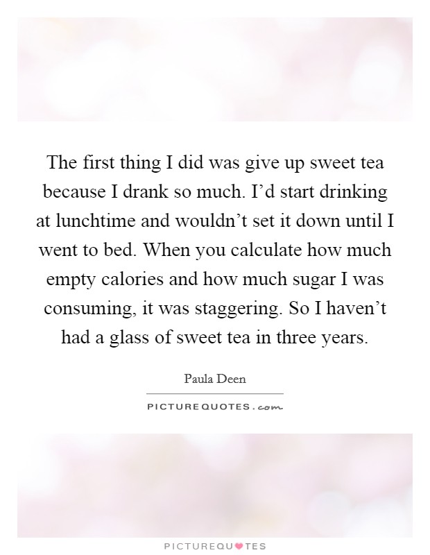 The first thing I did was give up sweet tea because I drank so much. I'd start drinking at lunchtime and wouldn't set it down until I went to bed. When you calculate how much empty calories and how much sugar I was consuming, it was staggering. So I haven't had a glass of sweet tea in three years. Picture Quote #1
