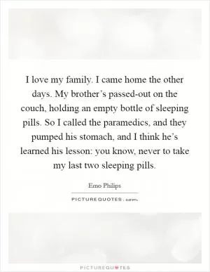 I love my family. I came home the other days. My brother’s passed-out on the couch, holding an empty bottle of sleeping pills. So I called the paramedics, and they pumped his stomach, and I think he’s learned his lesson: you know, never to take my last two sleeping pills Picture Quote #1