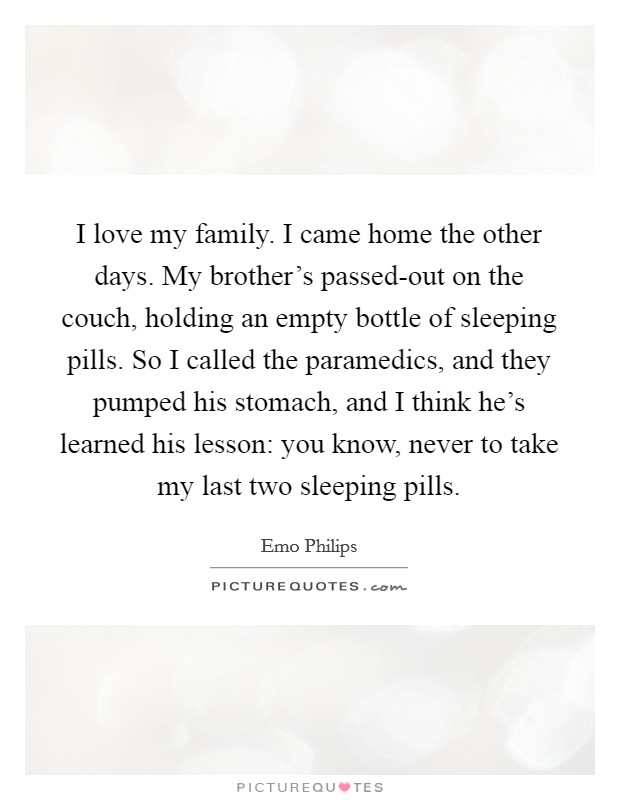 I love my family. I came home the other days. My brother's passed-out on the couch, holding an empty bottle of sleeping pills. So I called the paramedics, and they pumped his stomach, and I think he's learned his lesson: you know, never to take my last two sleeping pills. Picture Quote #1