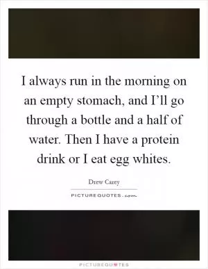 I always run in the morning on an empty stomach, and I’ll go through a bottle and a half of water. Then I have a protein drink or I eat egg whites Picture Quote #1
