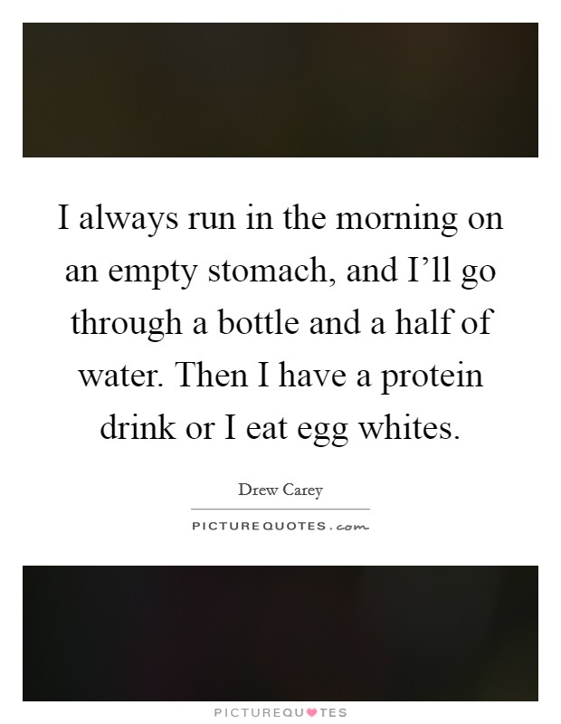 I always run in the morning on an empty stomach, and I'll go through a bottle and a half of water. Then I have a protein drink or I eat egg whites. Picture Quote #1
