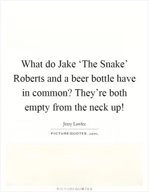 What do Jake ‘The Snake’ Roberts and a beer bottle have in common? They’re both empty from the neck up! Picture Quote #1