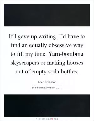 If I gave up writing, I’d have to find an equally obsessive way to fill my time. Yarn-bombing skyscrapers or making houses out of empty soda bottles Picture Quote #1