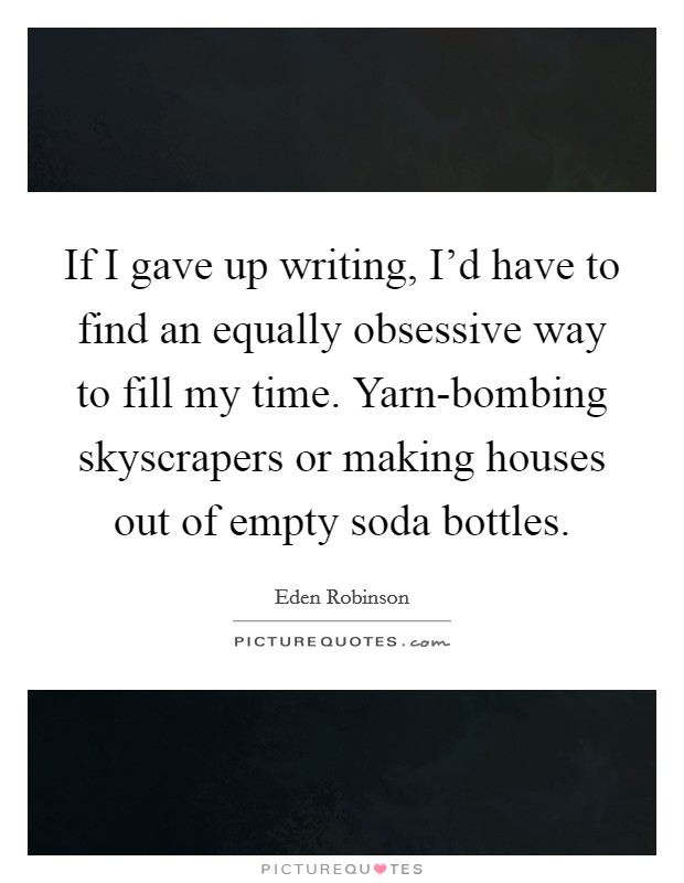 If I gave up writing, I'd have to find an equally obsessive way to fill my time. Yarn-bombing skyscrapers or making houses out of empty soda bottles. Picture Quote #1