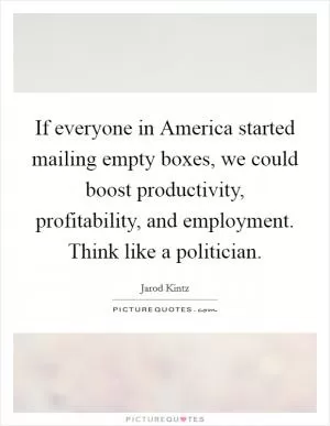 If everyone in America started mailing empty boxes, we could boost productivity, profitability, and employment. Think like a politician Picture Quote #1