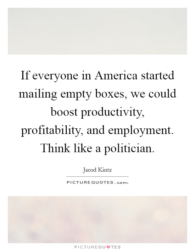 If everyone in America started mailing empty boxes, we could boost productivity, profitability, and employment. Think like a politician. Picture Quote #1