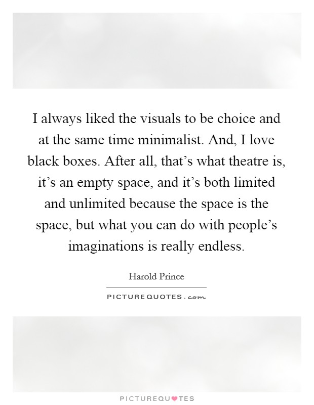 I always liked the visuals to be choice and at the same time minimalist. And, I love black boxes. After all, that's what theatre is, it's an empty space, and it's both limited and unlimited because the space is the space, but what you can do with people's imaginations is really endless. Picture Quote #1