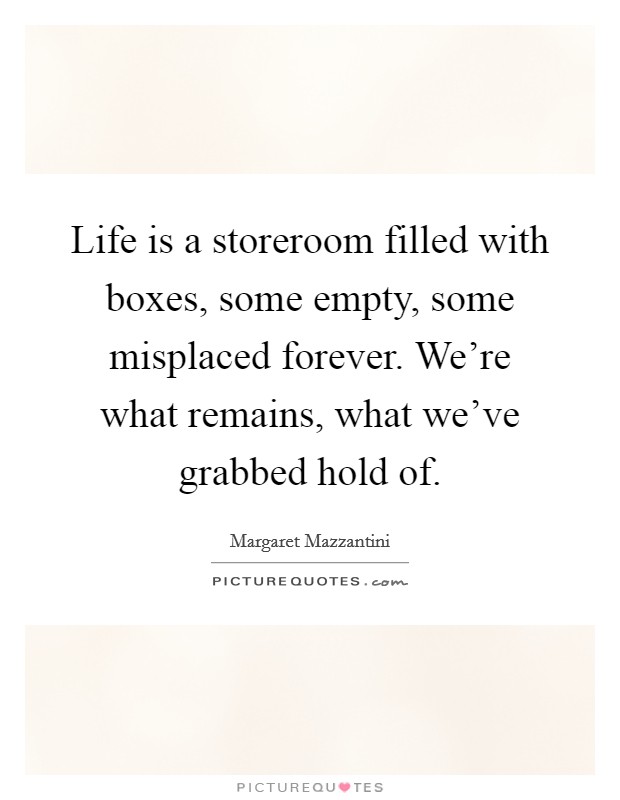 Life is a storeroom filled with boxes, some empty, some misplaced forever. We're what remains, what we've grabbed hold of. Picture Quote #1