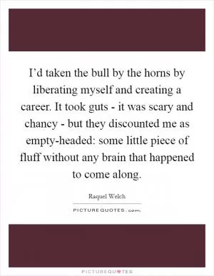 I’d taken the bull by the horns by liberating myself and creating a career. It took guts - it was scary and chancy - but they discounted me as empty-headed: some little piece of fluff without any brain that happened to come along Picture Quote #1