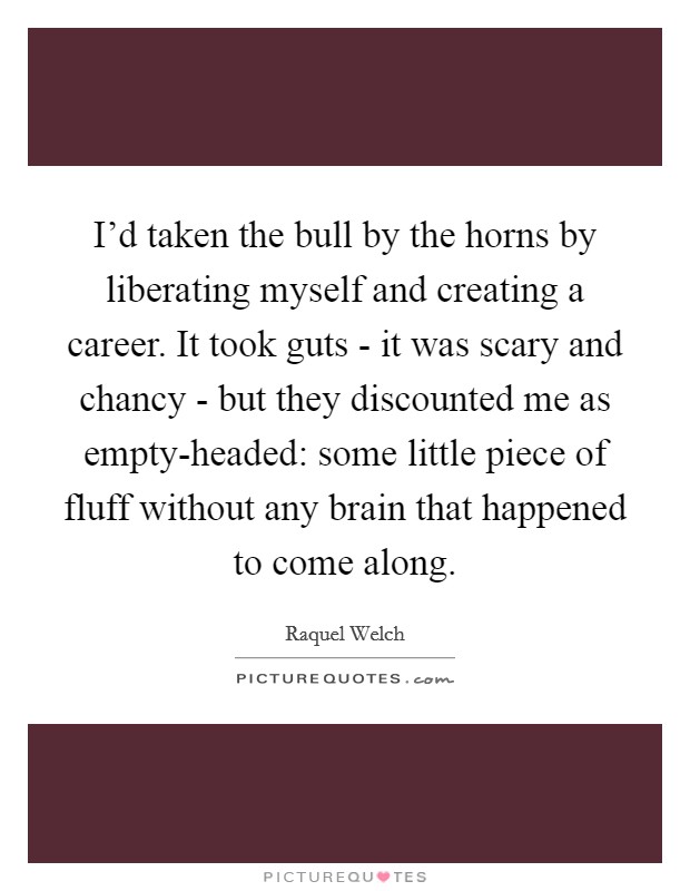 I'd taken the bull by the horns by liberating myself and creating a career. It took guts - it was scary and chancy - but they discounted me as empty-headed: some little piece of fluff without any brain that happened to come along. Picture Quote #1