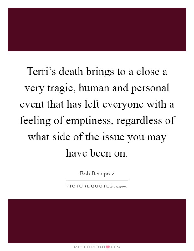 Terri's death brings to a close a very tragic, human and personal event that has left everyone with a feeling of emptiness, regardless of what side of the issue you may have been on. Picture Quote #1