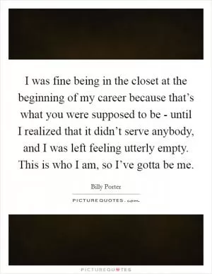 I was fine being in the closet at the beginning of my career because that’s what you were supposed to be - until I realized that it didn’t serve anybody, and I was left feeling utterly empty. This is who I am, so I’ve gotta be me Picture Quote #1