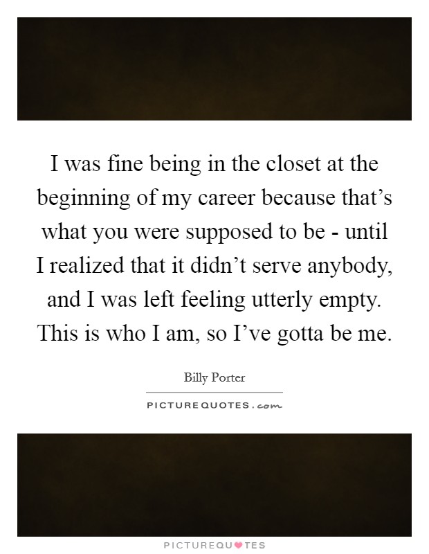 I was fine being in the closet at the beginning of my career because that's what you were supposed to be - until I realized that it didn't serve anybody, and I was left feeling utterly empty. This is who I am, so I've gotta be me. Picture Quote #1