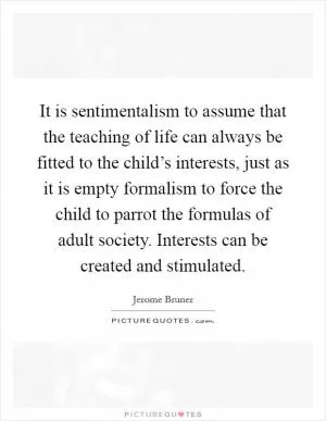 It is sentimentalism to assume that the teaching of life can always be fitted to the child’s interests, just as it is empty formalism to force the child to parrot the formulas of adult society. Interests can be created and stimulated Picture Quote #1