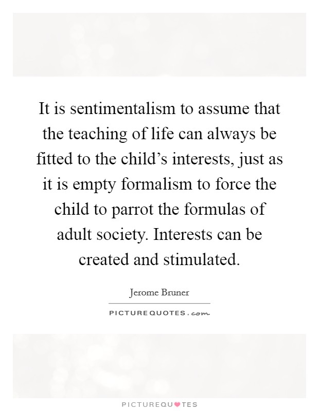 It is sentimentalism to assume that the teaching of life can always be fitted to the child's interests, just as it is empty formalism to force the child to parrot the formulas of adult society. Interests can be created and stimulated. Picture Quote #1
