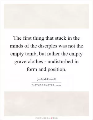 The first thing that stuck in the minds of the disciples was not the empty tomb, but rather the empty grave clothes - undisturbed in form and position Picture Quote #1