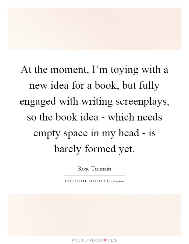 At the moment, I'm toying with a new idea for a book, but fully engaged with writing screenplays, so the book idea - which needs empty space in my head - is barely formed yet. Picture Quote #1