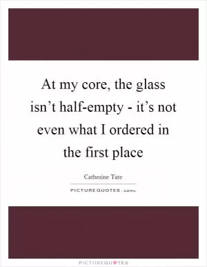 At my core, the glass isn’t half-empty - it’s not even what I ordered in the first place Picture Quote #1