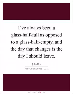 I’ve always been a glass-half-full as opposed to a glass-half-empty, and the day that changes is the day I should leave Picture Quote #1
