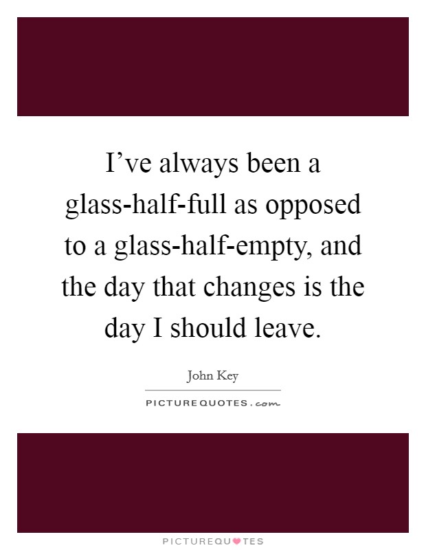 I've always been a glass-half-full as opposed to a glass-half-empty, and the day that changes is the day I should leave. Picture Quote #1